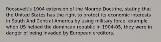 Roosevelt's 1904 extension of the Monroe Doctrine, stating that the United States has the right to protect its economic interests in South And Central America by using military force. example when US helped the domincan republic in 1904-05, they were in danger of being invaded by European creditors.