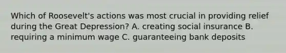 Which of Roosevelt's actions was most crucial in providing relief during the Great Depression? A. creating social insurance B. requiring a minimum wage C. guaranteeing bank deposits