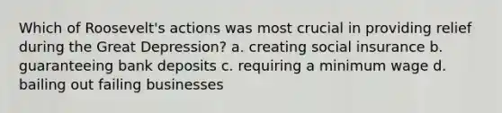Which of Roosevelt's actions was most crucial in providing relief during the Great Depression? a. creating social insurance b. guaranteeing bank deposits c. requiring a minimum wage d. bailing out failing businesses