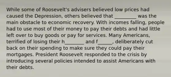 While some of Roosevelt's advisers believed low prices had caused the Depression, others believed that _________ was the main obstacle to economic recovery. With incomes falling, people had to use most of their money to pay their debts and had little left over to buy goods or pay for services. Many Americans, terrified of losing their h________ and f______, deliberately cut back on their spending to make sure they could pay their mortgages. President Roosevelt responded to the crisis by introducing several policies intended to assist Americans with their debts.