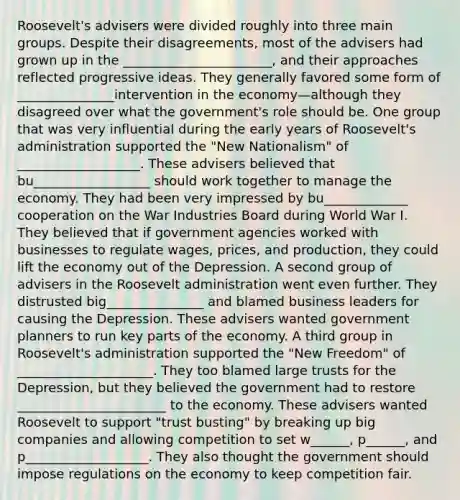 Roosevelt's advisers were divided roughly into three main groups. Despite their disagreements, most of the advisers had grown up in the _______________________, and their approaches reflected progressive ideas. They generally favored some form of _______________intervention in the economy—although they disagreed over what the government's role should be. One group that was very influential during the early years of Roosevelt's administration supported the "New Nationalism" of ___________________. These advisers believed that bu__________________ should work together to manage the economy. They had been very impressed by bu_____________ cooperation on the War Industries Board during World War I. They believed that if government agencies worked with businesses to regulate wages, prices, and production, they could lift the economy out of the Depression. A second group of advisers in the Roosevelt administration went even further. They distrusted big_______________ and blamed business leaders for causing the Depression. These advisers wanted government planners to run key parts of the economy. A third group in Roosevelt's administration supported the "New Freedom" of _____________________. They too blamed large trusts for the Depression, but they believed the government had to restore _______________________ to the economy. These advisers wanted Roosevelt to support "trust busting" by breaking up big companies and allowing competition to set w______, p______, and p___________________. They also thought the government should impose regulations on the economy to keep competition fair.