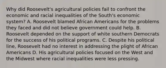 Why did Roosevelt's agricultural policies fail to confront the economic and racial inequalities of the South's economic system? A. Roosevelt blamed African Americans for the problems they faced and did not believe government could help. B. Roosevelt depended on the support of white southern Democrats for the success of his political programs. C. Despite his political line, Roosevelt had no interest in addressing the plight of African Americans D. His agricultural policies focused on the West and the Midwest where racial inequalities were less pressing.