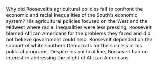 Why did Roosevelt's agricultural policies fail to confront the economic and racial inequalities of the South's economic system? His agricultural policies focused on the West and the Midwest where racial inequalities were less pressing. Roosevelt blamed African Americans for the problems they faced and did not believe government could help. Roosevelt depended on the support of white southern Democrats for the success of his political programs. Despite his political line, Roosevelt had no interest in addressing the plight of African Americans.