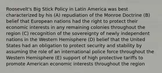 Roosevelt's Big Stick Policy in Latin America was best characterized by his (A) repudiation of the Monroe Doctrine (B) belief that European nations had the right to protect their economic interests in any remaining colonies throughout the region (C) recognition of the sovereignty of newly independent nations in the Western Hemisphere (D) belief that the United States had an obligation to protect security and stability by assuming the role of an international police force throughout the Western Hemisphere (E) support of high protective tariffs to promote American economic interests throughout the region