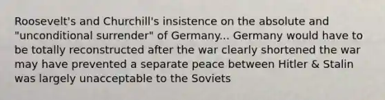 Roosevelt's and Churchill's insistence on the absolute and "unconditional surrender" of Germany... Germany would have to be totally reconstructed after the war clearly shortened the war may have prevented a separate peace between Hitler & Stalin was largely unacceptable to the Soviets