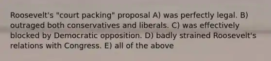 Roosevelt's "court packing" proposal A) was perfectly legal. B) outraged both conservatives and liberals. C) was effectively blocked by Democratic opposition. D) badly strained Roosevelt's relations with Congress. E) all of the above