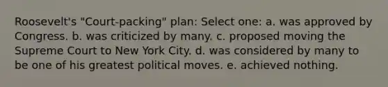 Roosevelt's "Court-packing" plan: Select one: a. was approved by Congress. b. was criticized by many. c. proposed moving the Supreme Court to New York City. d. was considered by many to be one of his greatest political moves. e. achieved nothing.