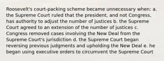 Roosevelt's court-packing scheme became unnecessary when: a. the Supreme Court ruled that the president, and not Congress, has authority to adjust the number of justices b. the Supreme Court agreed to an extension of the number of justices c. Congress removed cases involving the New Deal from the Supreme Court's jurisdiction d. the Supreme Court began reversing previous judgments and upholding the New Deal e. he began using executive orders to circumvent the Supreme Court