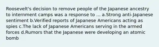 Roosevelt's decision to remove people of the Japanese ancestry to internment camps was a response to ... a.Strong anti-Japanese sentiment b.Verified reports of Japanese Americans acting as spies c.The lack of Japanese Americans serving in the armed forces d.Rumors that the Japanese were developing an atomic bomb