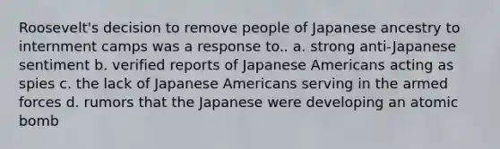 Roosevelt's decision to remove people of Japanese ancestry to internment camps was a response to.. a. strong anti-Japanese sentiment b. verified reports of Japanese Americans acting as spies c. the lack of Japanese Americans serving in the armed forces d. rumors that the Japanese were developing an atomic bomb