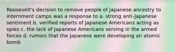 Roosevelt's decision to remove people of Japanese ancestry to internment camps was a response to a. strong anti-Japanese sentiment b. verified reports of Japanese Americans acting as spies c. the lack of Japanese Americans serving in the armed forces d. rumors that the Japanese were developing an atomic bomb