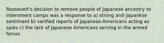 Roosevelt's decision to remove people of Japanese ancestry to internment camps was a response to a) strong anit-Japankse sentiment b) verified reports of Japanese-Americans acting as spies c) the lack of Japanese Americans serving in the armed forces