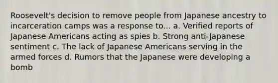 Roosevelt's decision to remove people from Japanese ancestry to incarceration camps was a response to... a. Verified reports of Japanese Americans acting as spies b. Strong anti-Japanese sentiment c. The lack of Japanese Americans serving in the armed forces d. Rumors that the Japanese were developing a bomb