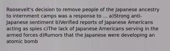 Roosevelt's decision to remove people of the Japanese ancestry to internment camps was a response to ... a)Strong anti-Japanese sentiment b)Verified reports of Japanese Americans acting as spies c)The lack of Japanese Americans serving in the armed forces d)Rumors that the Japanese were developing an atomic bomb