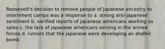 Roosevelt's decision to remove people of Japanese ancestry to internment camps was a response to a. strong anti-japanese sentiment b. verified reports of japanese americans working as spies c. the lack of japanese americans serving in the armed forces d. rumors that the japanese were developing an atomic bomb