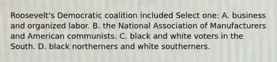 Roosevelt's Democratic coalition included Select one: A. business and organized labor. B. the National Association of Manufacturers and American communists. C. black and white voters in the South. D. black northerners and white southerners.