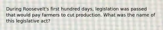 During Roosevelt's first hundred days, legislation was passed that would pay farmers to cut production. What was the name of this legislative act?