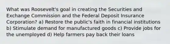 What was Roosevelt's goal in creating the Securities and Exchange Commission and the Federal Deposit Insurance Corporation? a) Restore the public's faith in financial institutions b) Stimulate demand for manufactured goods c) Provide jobs for the unemployed d) Help farmers pay back their loans