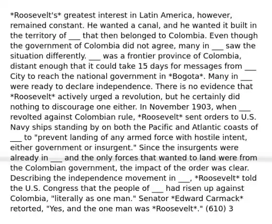 *Roosevelt's* greatest interest in Latin America, however, remained constant. He wanted a canal, and he wanted it built in the territory of ___ that then belonged to Colombia. Even though the government of Colombia did not agree, many in ___ saw the situation differently. ___ was a frontier province of Colombia, distant enough that it could take 15 days for messages from ___ City to reach the national government in *Bogota*. Many in ___ were ready to declare independence. There is no evidence that *Roosevelt* actively urged a revolution, but he certainly did nothing to discourage one either. In November 1903, when ___ revolted against Colombian rule, *Roosevelt* sent orders to U.S. Navy ships standing by on both the Pacific and Atlantic coasts of ___ to "prevent landing of any armed force with hostile intent, either government or insurgent." Since the insurgents were already in ___ and the only forces that wanted to land were from the Colombian government, the impact of the order was clear. Describing the independence movement in ___, *Roosevelt* told the U.S. Congress that the people of ___ had risen up against Colombia, "literally as one man." Senator *Edward Carmack* retorted, "Yes, and the one man was *Roosevelt*." (610) 3