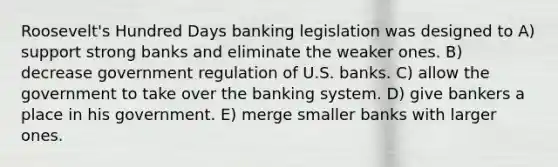 Roosevelt's Hundred Days banking legislation was designed to A) support strong banks and eliminate the weaker ones. B) decrease government regulation of U.S. banks. C) allow the government to take over the banking system. D) give bankers a place in his government. E) merge smaller banks with larger ones.