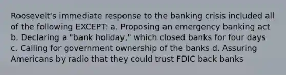 Roosevelt's immediate response to the banking crisis included all of the following EXCEPT: a. Proposing an emergency banking act b. Declaring a "bank holiday," which closed banks for four days c. Calling for government ownership of the banks d. Assuring Americans by radio that they could trust FDIC back banks