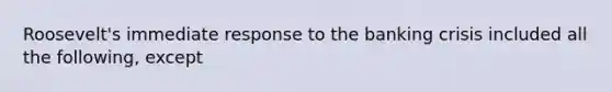 Roosevelt's immediate response to the banking crisis included all the following, except