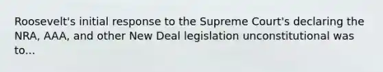 Roosevelt's initial response to the Supreme Court's declaring the NRA, AAA, and other New Deal legislation unconstitutional was to...