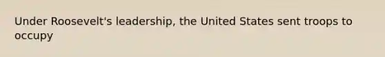 Under Roosevelt's leadership, the United States sent troops to occupy