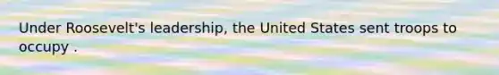 Under Roosevelt's leadership, the United States sent troops to occupy .