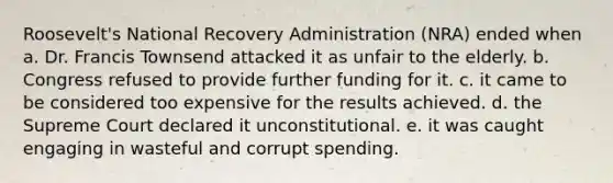 Roosevelt's National Recovery Administration (NRA) ended when a. Dr. Francis Townsend attacked it as unfair to the elderly. b. Congress refused to provide further funding for it. c. it came to be considered too expensive for the results achieved. d. the Supreme Court declared it unconstitutional. e. it was caught engaging in wasteful and corrupt spending.