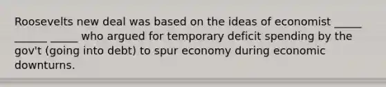 Roosevelts new deal was based on the ideas of economist _____ ______ _____ who argued for temporary deficit spending by the gov't (going into debt) to spur economy during economic downturns.