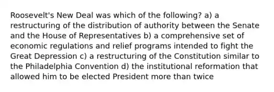 Roosevelt's New Deal was which of the following? a) a restructuring of the distribution of authority between the Senate and the House of Representatives b) a comprehensive set of economic regulations and relief programs intended to fight the Great Depression c) a restructuring of the Constitution similar to the Philadelphia Convention d) the institutional reformation that allowed him to be elected President <a href='https://www.questionai.com/knowledge/keWHlEPx42-more-than' class='anchor-knowledge'>more than</a> twice