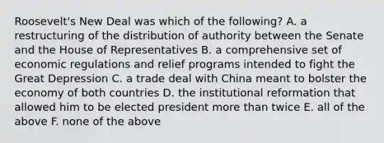 Roosevelt's New Deal was which of the following? A. a restructuring of the distribution of authority between the Senate and the House of Representatives B. a comprehensive set of economic regulations and relief programs intended to fight the Great Depression C. a trade deal with China meant to bolster the economy of both countries D. the institutional reformation that allowed him to be elected president more than twice E. all of the above F. none of the above