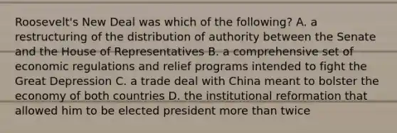 Roosevelt's New Deal was which of the following? A. a restructuring of the distribution of authority between the Senate and the House of Representatives B. a comprehensive set of economic regulations and relief programs intended to fight the Great Depression C. a trade deal with China meant to bolster the economy of both countries D. the institutional reformation that allowed him to be elected president more than twice