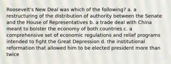 Roosevelt's New Deal was which of the following? a. a restructuring of the distribution of authority between the Senate and the House of Representatives b. a trade deal with China meant to bolster the economy of both countries c. a comprehensive set of economic regulations and relief programs intended to fight the Great Depression d. the institutional reformation that allowed him to be elected president more than twice