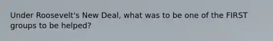 Under Roosevelt's New Deal, what was to be one of the FIRST groups to be helped?