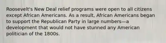 Roosevelt's New Deal relief programs were open to all citizens except African Americans. As a result, African Americans began to support the Republican Party in large numbers—a development that would not have stunned any American politician of the 1800s.