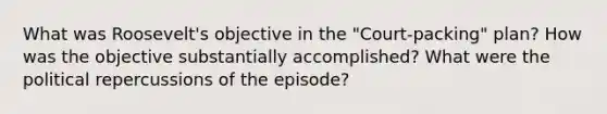 What was Roosevelt's objective in the "Court-packing" plan? How was the objective substantially accomplished? What were the political repercussions of the episode?