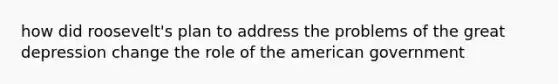 how did roosevelt's plan to address the problems of the great depression change the role of the american government