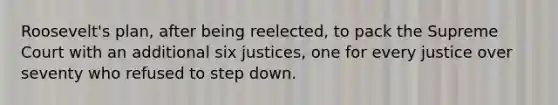 Roosevelt's plan, after being reelected, to pack the Supreme Court with an additional six justices, one for every justice over seventy who refused to step down.