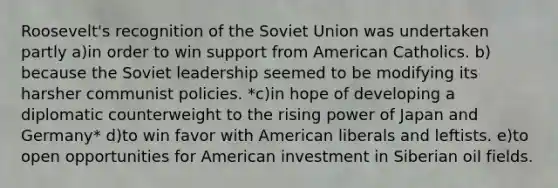 Roosevelt's recognition of the Soviet Union was undertaken partly a)​in order to win support from American Catholics. b)​because the Soviet leadership seemed to be modifying its harsher communist policies. *c)​in hope of developing a diplomatic counterweight to the rising power of Japan and Germany* d)​to win favor with American liberals and leftists. e)​to open opportunities for American investment in Siberian oil fields.