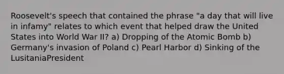 Roosevelt's speech that contained the phrase "a day that will live in infamy" relates to which event that helped draw the United States into World War II? a) Dropping of the Atomic Bomb b) Germany's invasion of Poland c) Pearl Harbor d) Sinking of the LusitaniaPresident