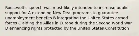 Roosevelt's speech was most likely intended to increase public support for A extending New Deal programs to guarantee unemployment benefits B integrating the United States armed forces C aiding the Allies in Europe during the Second World War D enhancing rights protected by the United States Constitution