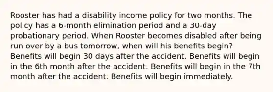 Rooster has had a disability income policy for two months. The policy has a 6-month elimination period and a 30-day probationary period. When Rooster becomes disabled after being run over by a bus tomorrow, when will his benefits begin? Benefits will begin 30 days after the accident. Benefits will begin in the 6th month after the accident. Benefits will begin in the 7th month after the accident. Benefits will begin immediately.