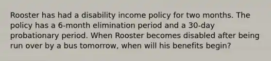 Rooster has had a disability income policy for two months. The policy has a 6-month elimination period and a 30-day probationary period. When Rooster becomes disabled after being run over by a bus tomorrow, when will his benefits begin?