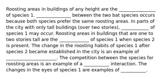 Roosting areas in buildings of any height are the ________________ of species 1. _______________ between the two bat species occurs because both species prefer the same roosting areas. In parts of the city with only tall buildings (over two stories), ____________ of species 1 may occur. Roosting areas in buildings that are one to two stories tall are the _____________ of species 1 when species 2 is present. The change in the roosting habits of species 1 after species 2 became established in the city is an example of ______________________. The competition between the species for roosting areas is an example of a ___________ interaction. The changes in the eyes of species 1 are examples of ___________.