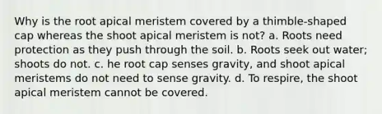 Why is the root apical meristem covered by a thimble-shaped cap whereas the shoot apical meristem is not? a. Roots need protection as they push through the soil. b. Roots seek out water; shoots do not. c. he root cap senses gravity, and shoot apical meristems do not need to sense gravity. d. To respire, the shoot apical meristem cannot be covered.