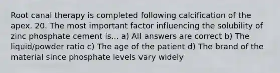 Root canal therapy is completed following calcification of the apex. 20. The most important factor influencing the solubility of zinc phosphate cement is... a) All answers are correct b) The liquid/powder ratio c) The age of the patient d) The brand of the material since phosphate levels vary widely