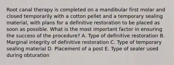 Root canal therapy is completed on a mandibular first molar and closed temporarily with a cotton pellet and a temporary sealing material, with plans for a definitive restoration to be placed as soon as possible. What is the most important factor in ensuring the success of the procedure? A. Type of definitive restoration B. Marginal integrity of definitive restoration C. Type of temporary sealing material D. Placement of a post E. Type of sealer used during obturation