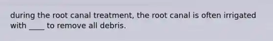 during the root canal treatment, the root canal is often irrigated with ____ to remove all debris.